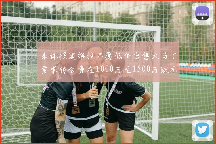 米体报道维拉不愿低价出售大马丁要求转会费在1000万至1500万欧元之间