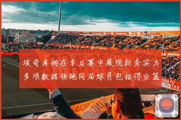 埃奇库姆在季后赛中展现新秀实力多项数据领跑同届球员包括得分篮板助攻抢断三分