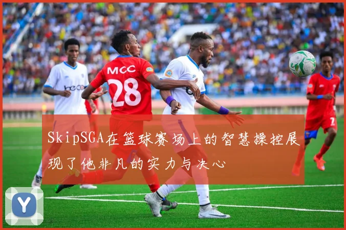 SkipSGA在篮球赛场上的智慧操控展现了他非凡的实力与决心