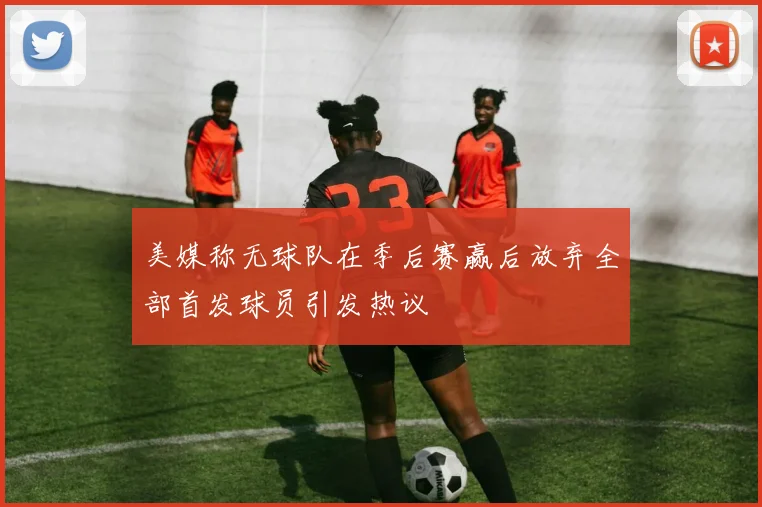 美媒称无球队在季后赛赢后放弃全部首发球员引发热议