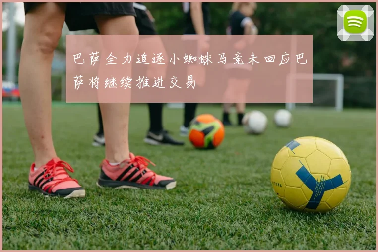 巴萨全力追逐小蜘蛛马竞未回应巴萨将继续推进交易