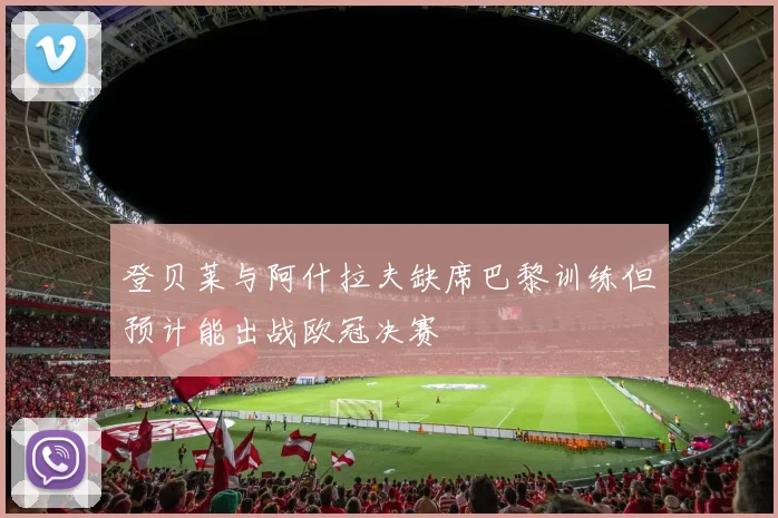 登贝莱与阿什拉夫缺席巴黎训练但预计能出战欧冠决赛