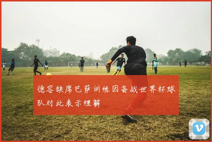 德容缺席巴萨训练因备战世界杯球队对此表示理解