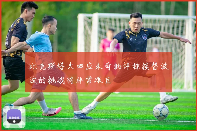 比克斯塔夫回应米奇批评称接替波波的挑战将非常艰巨