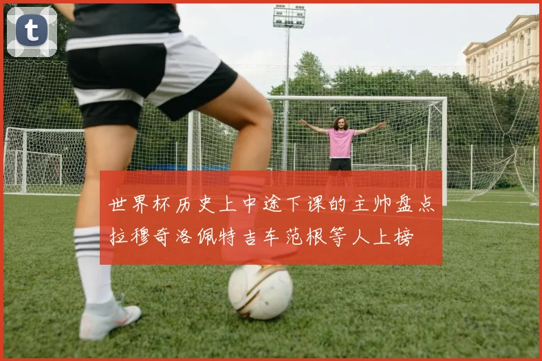 世界杯历史上中途下课的主帅盘点拉穆奇洛佩特吉车范根等人上榜