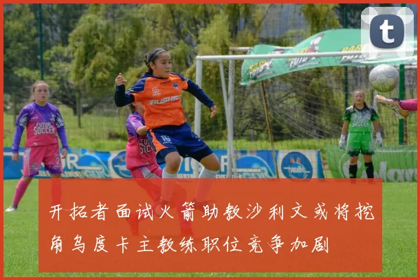 开拓者面试火箭助教沙利文或将挖角乌度卡主教练职位竞争加剧