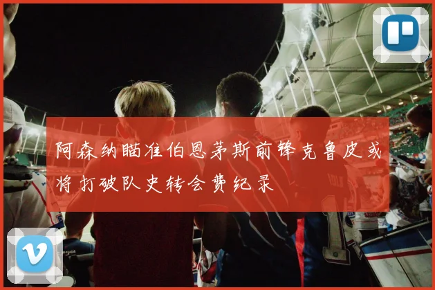 阿森纳瞄准伯恩茅斯前锋克鲁皮或将打破队史转会费纪录
