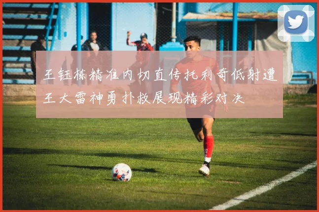 王钰栋精准内切直传托利奇低射遭王大雷神勇扑救展现精彩对决