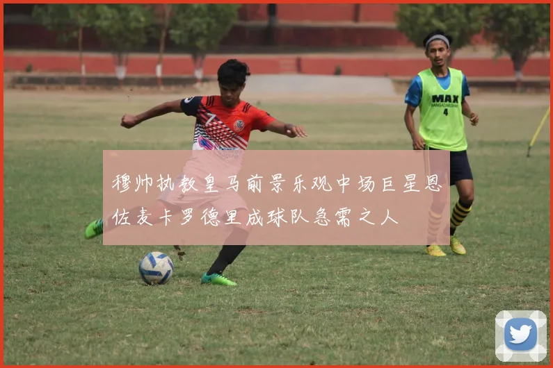 穆帅执教皇马前景乐观中场巨星恩佐麦卡罗德里成球队急需之人
