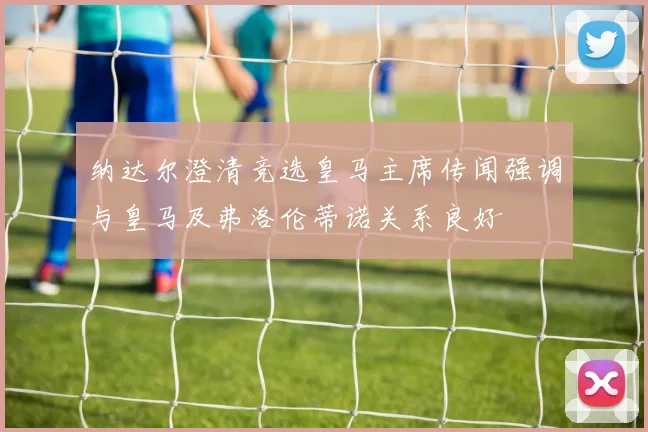 纳达尔澄清竞选皇马主席传闻强调与皇马及弗洛伦蒂诺关系良好