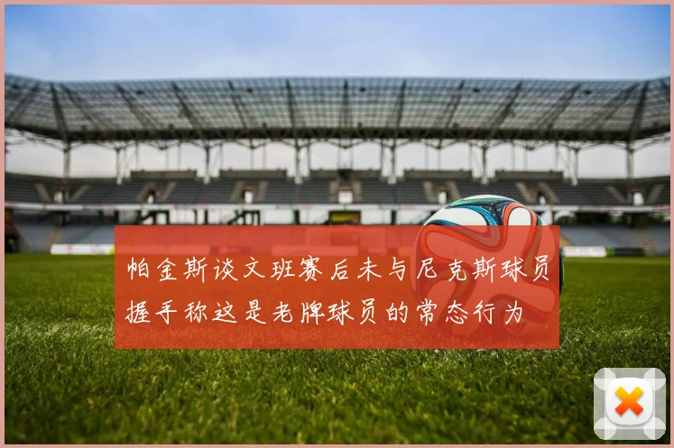 帕金斯谈文班赛后未与尼克斯球员握手称这是老牌球员的常态行为