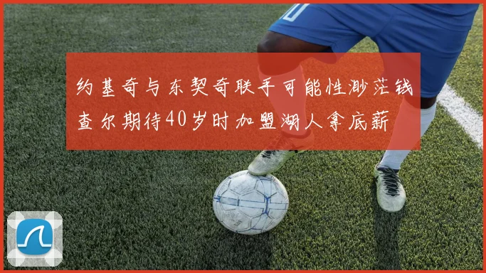 约基奇与东契奇联手可能性渺茫钱查尔期待40岁时加盟湖人拿底薪